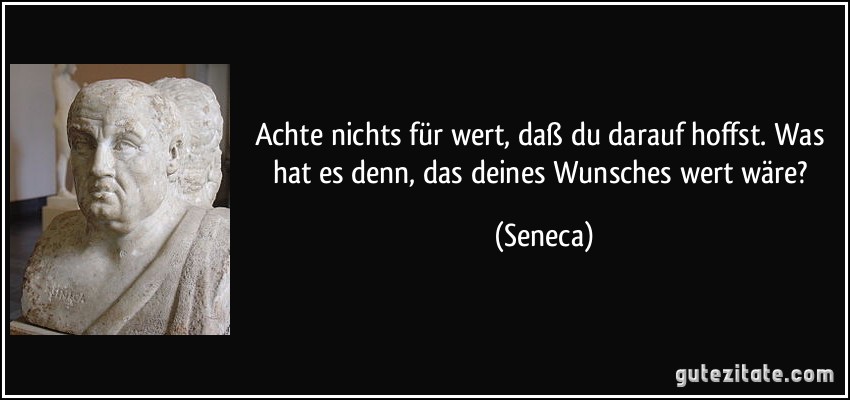 Achte nichts für wert, daß du darauf hoffst. Was hat es denn, das deines Wunsches wert wäre? (Seneca)