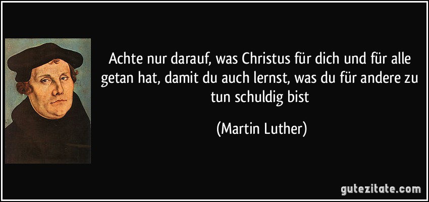 Achte nur darauf, was Christus für dich und für alle getan hat, damit du auch lernst, was du für andere zu tun schuldig bist (Martin Luther)