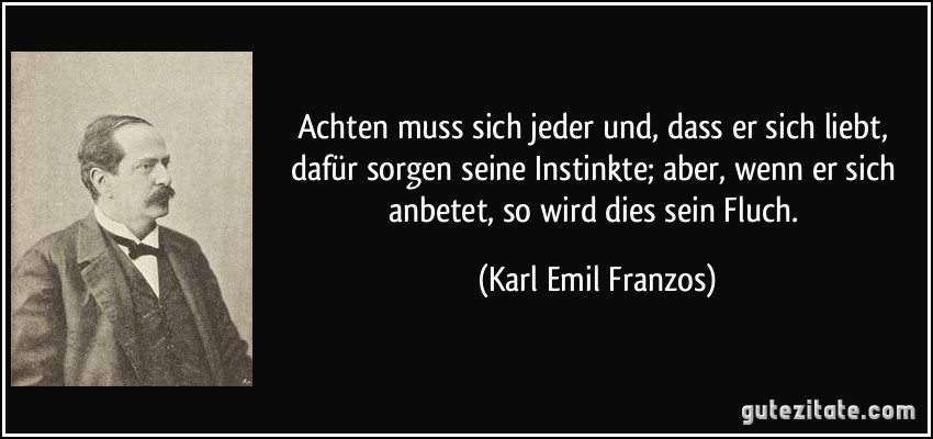 Achten muss sich jeder und, dass er sich liebt, dafür sorgen seine Instinkte; aber, wenn er sich anbetet, so wird dies sein Fluch. (Karl Emil Franzos)