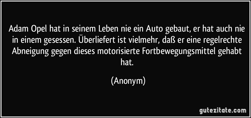 Adam Opel hat in seinem Leben nie ein Auto gebaut, er hat auch nie in einem gesessen. Überliefert ist vielmehr, daß er eine regelrechte Abneigung gegen dieses motorisierte Fortbewegungsmittel gehabt hat. (Anonym)