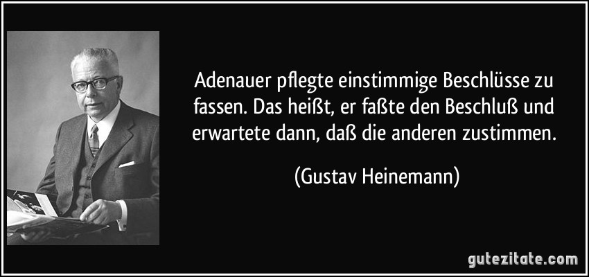 Adenauer pflegte einstimmige Beschlüsse zu fassen. Das heißt, er faßte den Beschluß und erwartete dann, daß die anderen zustimmen. (Gustav Heinemann)