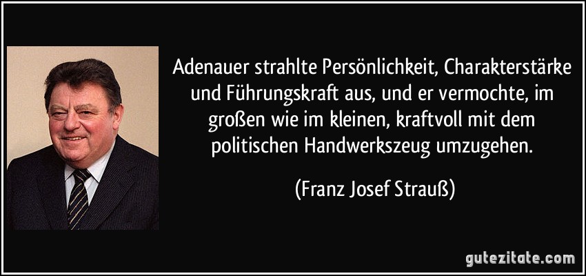 Adenauer strahlte Persönlichkeit, Charakterstärke und Führungskraft aus, und er vermochte, im großen wie im kleinen, kraftvoll mit dem politischen Handwerkszeug umzugehen. (Franz Josef Strauß)