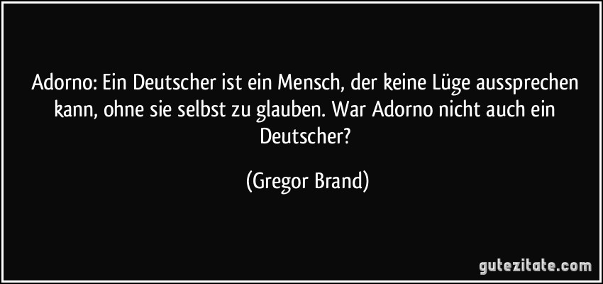 Adorno: Ein Deutscher ist ein Mensch, der keine Lüge aussprechen kann, ohne sie selbst zu glauben. War Adorno nicht auch ein Deutscher? (Gregor Brand)