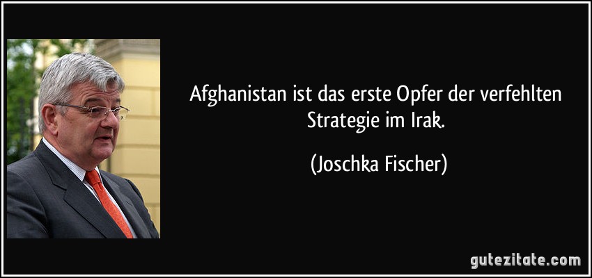 Afghanistan ist das erste Opfer der verfehlten Strategie im Irak. (Joschka Fischer)