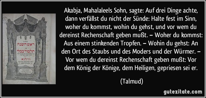 Akabja, Mahalaleels Sohn, sagte: Auf drei Dinge achte, dann verfällst du nicht der Sünde: Halte fest im Sinn, woher du kommst, wohin du gehst, und vor wem du dereinst Rechenschaft geben mußt. – Woher du kommst: Aus einem stinkenden Tropfen. – Wohin du gehst: An den Ort des Staubs und des Moders und der Würmer. – Vor wem du dereinst Rechenschaft geben mußt: Vor dem König der Könige, dem Heiligen, gepriesen sei er. (Talmud)