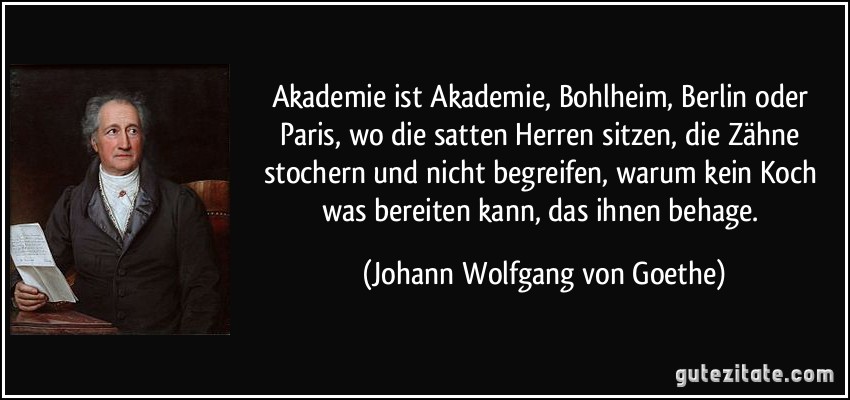 Akademie ist Akademie, Bohlheim, Berlin oder Paris, wo die satten Herren sitzen, die Zähne stochern und nicht begreifen, warum kein Koch was bereiten kann, das ihnen behage. (Johann Wolfgang von Goethe)