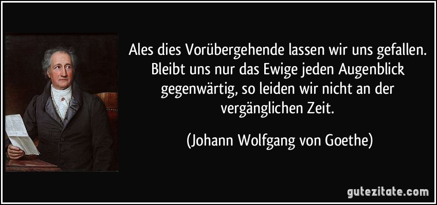 Ales dies Vorübergehende lassen wir uns gefallen. Bleibt uns nur das Ewige jeden Augenblick gegenwärtig, so leiden wir nicht an der vergänglichen Zeit. (Johann Wolfgang von Goethe)