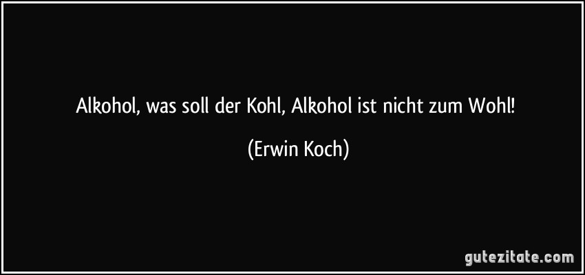 Alkohol, was soll der Kohl, Alkohol ist nicht zum Wohl! (Erwin Koch)