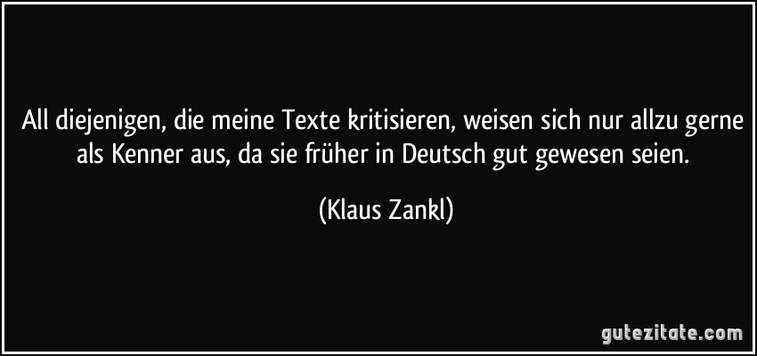 All diejenigen, die meine Texte kritisieren, weisen sich nur allzu gerne als Kenner aus, da sie früher in Deutsch gut gewesen seien. (Klaus Zankl)