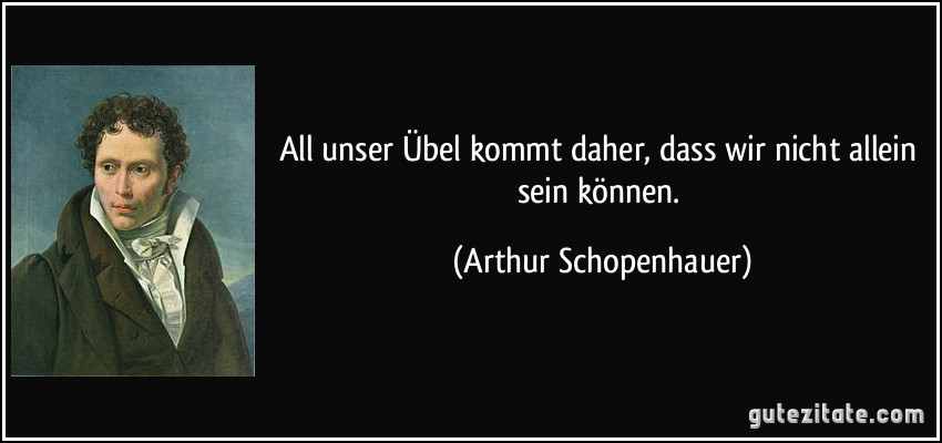 All unser Übel kommt daher, dass wir nicht allein sein können. (Arthur Schopenhauer)