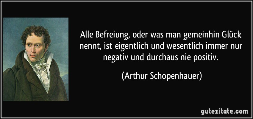 Alle Befreiung, oder was man gemeinhin Glück nennt, ist eigentlich und wesentlich immer nur negativ und durchaus nie positiv. (Arthur Schopenhauer)