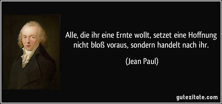 Alle, die ihr eine Ernte wollt, setzet eine Hoffnung nicht bloß voraus, sondern handelt nach ihr. (Jean Paul)