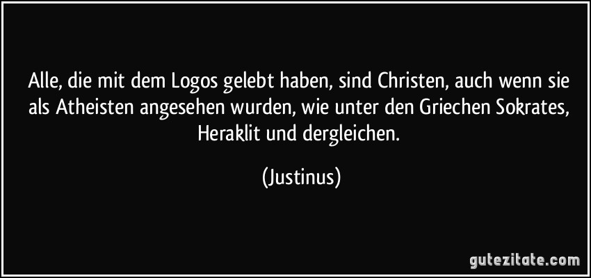 Alle, die mit dem Logos gelebt haben, sind Christen, auch wenn sie als Atheisten angesehen wurden, wie unter den Griechen Sokrates, Heraklit und dergleichen. (Justinus)