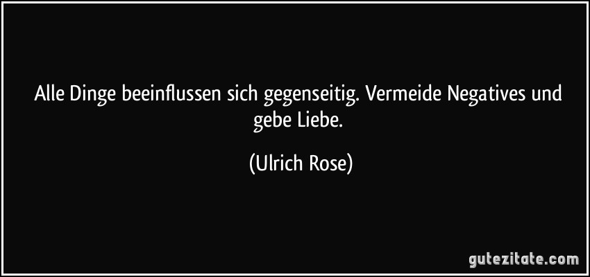 Alle Dinge beeinflussen sich gegenseitig. Vermeide Negatives und gebe Liebe. (Ulrich Rose)