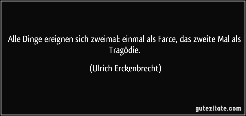 Alle Dinge ereignen sich zweimal: einmal als Farce, das zweite Mal als Tragödie. (Ulrich Erckenbrecht)