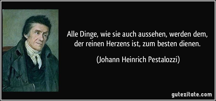 Alle Dinge, wie sie auch aussehen, werden dem, der reinen Herzens ist, zum besten dienen. (Johann Heinrich Pestalozzi)