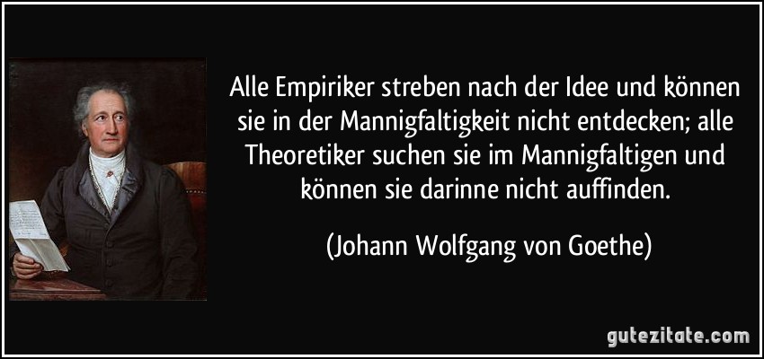 Alle Empiriker streben nach der Idee und können sie in der Mannigfaltigkeit nicht entdecken; alle Theoretiker suchen sie im Mannigfaltigen und können sie darinne nicht auffinden. (Johann Wolfgang von Goethe)