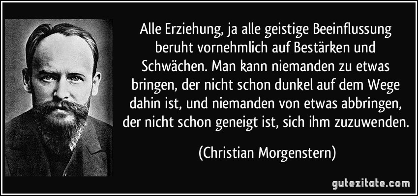 Alle Erziehung, ja alle geistige Beeinflussung beruht vornehmlich auf Bestärken und Schwächen. Man kann niemanden zu etwas bringen, der nicht schon dunkel auf dem Wege dahin ist, und niemanden von etwas abbringen, der nicht schon geneigt ist, sich ihm zuzuwenden. (Christian Morgenstern)