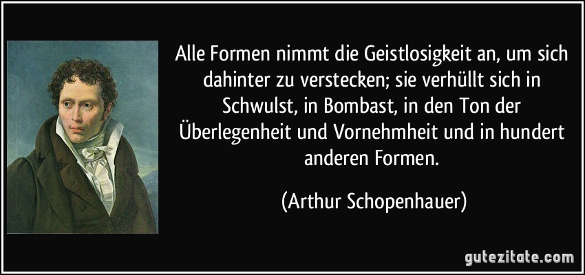 Alle Formen nimmt die Geistlosigkeit an, um sich dahinter zu verstecken; sie verhüllt sich in Schwulst, in Bombast, in den Ton der Überlegenheit und Vornehmheit und in hundert anderen Formen. (Arthur Schopenhauer)