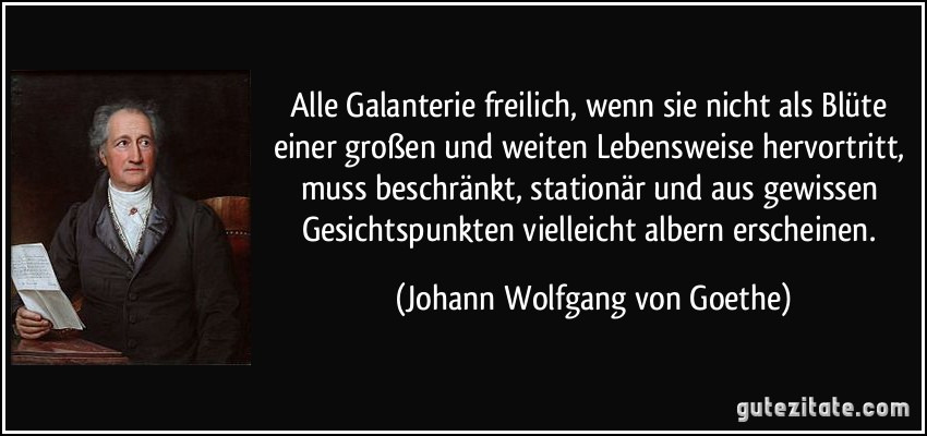 Alle Galanterie freilich, wenn sie nicht als Blüte einer großen und weiten Lebensweise hervortritt, muss beschränkt, stationär und aus gewissen Gesichtspunkten vielleicht albern erscheinen. (Johann Wolfgang von Goethe)