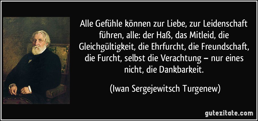 Alle Gefühle können zur Liebe, zur Leidenschaft führen, alle: der Haß, das Mitleid, die Gleichgültigkeit, die Ehrfurcht, die Freundschaft, die Furcht, selbst die Verachtung – nur eines nicht, die Dankbarkeit. (Iwan Sergejewitsch Turgenew)