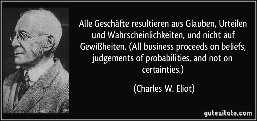 Alle Geschäfte resultieren aus Glauben, Urteilen und Wahrscheinlichkeiten, und nicht auf Gewißheiten. (All business proceeds on beliefs, judgements of probabilities, and not on certainties.) (Charles W. Eliot)