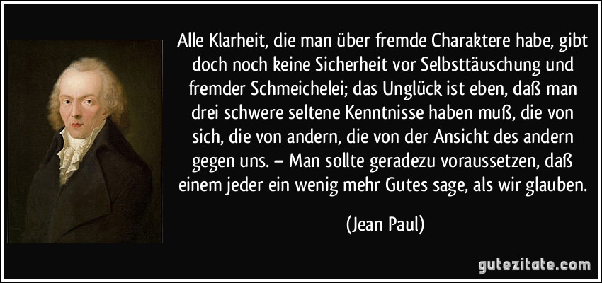 Alle Klarheit, die man über fremde Charaktere habe, gibt doch noch keine Sicherheit vor Selbsttäuschung und fremder Schmeichelei; das Unglück ist eben, daß man drei schwere seltene Kenntnisse haben muß, die von sich, die von andern, die von der Ansicht des andern gegen uns. – Man sollte geradezu voraussetzen, daß einem jeder ein wenig mehr Gutes sage, als wir glauben. (Jean Paul)