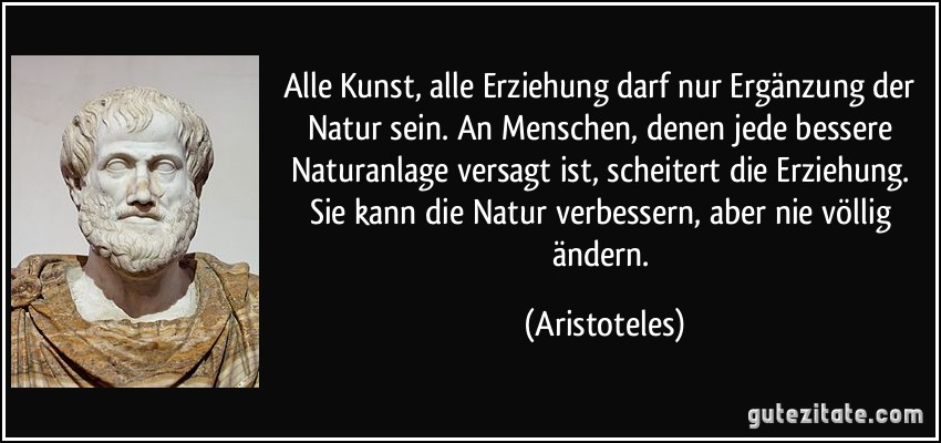 Alle Kunst, alle Erziehung darf nur Ergänzung der Natur sein. An Menschen, denen jede bessere Naturanlage versagt ist, scheitert die Erziehung. Sie kann die Natur verbessern, aber nie völlig ändern. (Aristoteles)