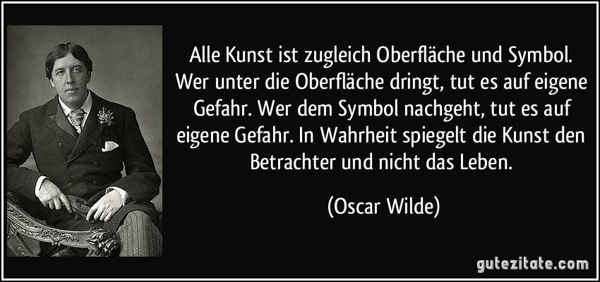 Alle Kunst ist zugleich Oberfläche und Symbol. Wer unter die Oberfläche dringt, tut es auf eigene Gefahr. Wer dem Symbol nachgeht, tut es auf eigene Gefahr. In Wahrheit spiegelt die Kunst den Betrachter und nicht das Leben. (Oscar Wilde)