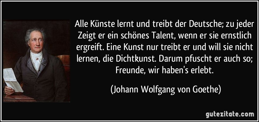 Alle Künste lernt und treibt der Deutsche; zu jeder Zeigt er ein schönes Talent, wenn er sie ernstlich ergreift. Eine Kunst nur treibt er und will sie nicht lernen, die Dichtkunst. Darum pfuscht er auch so; Freunde, wir haben's erlebt. (Johann Wolfgang von Goethe)