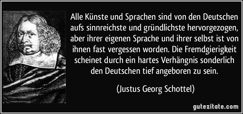 Alle Künste und Sprachen sind von den Deutschen aufs sinnreichste und gründlichste hervorgezogen, aber ihrer eigenen Sprache und ihrer selbst ist von ihnen fast vergessen worden. Die Fremdgierigkeit scheinet durch ein hartes Verhängnis sonderlich den Deutschen tief angeboren zu sein. (Justus Georg Schottel)