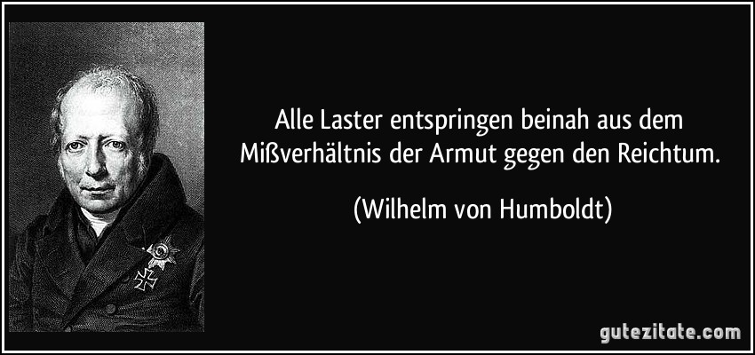 Alle Laster entspringen beinah aus dem Mißverhältnis der Armut gegen den Reichtum. (Wilhelm von Humboldt)