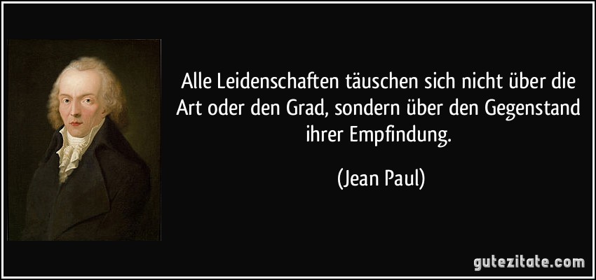 Alle Leidenschaften täuschen sich nicht über die Art oder den Grad, sondern über den Gegenstand ihrer Empfindung. (Jean Paul)