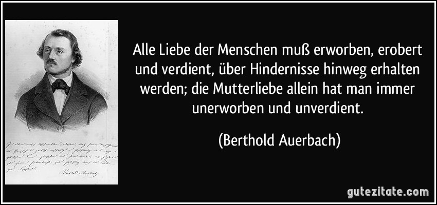 Alle Liebe der Menschen muß erworben, erobert und verdient, über Hindernisse hinweg erhalten werden; die Mutterliebe allein hat man immer unerworben und unverdient. (Berthold Auerbach)