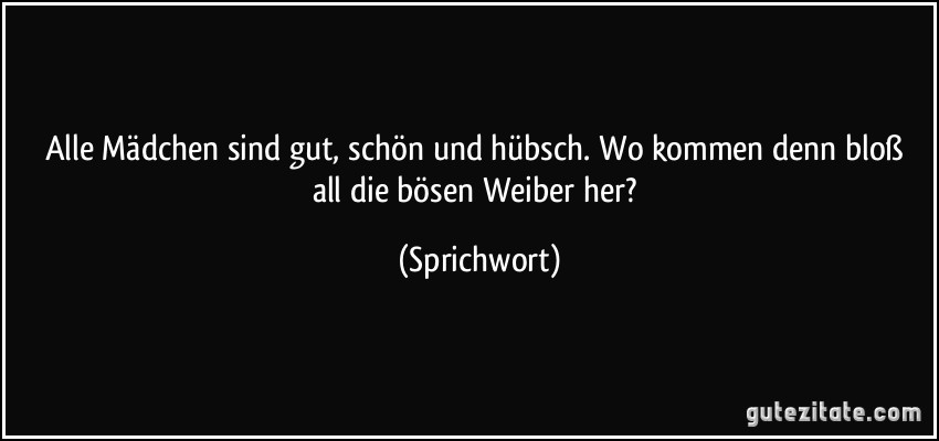 Alle Mädchen sind gut, schön und hübsch. Wo kommen denn bloß all die bösen Weiber her? (Sprichwort)