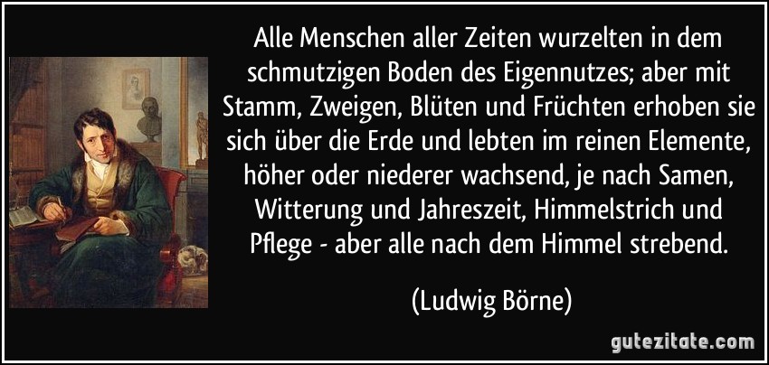 Alle Menschen aller Zeiten wurzelten in dem schmutzigen Boden des Eigennutzes; aber mit Stamm, Zweigen, Blüten und Früchten erhoben sie sich über die Erde und lebten im reinen Elemente, höher oder niederer wachsend, je nach Samen, Witterung und Jahreszeit, Himmelstrich und Pflege - aber alle nach dem Himmel strebend. (Ludwig Börne)