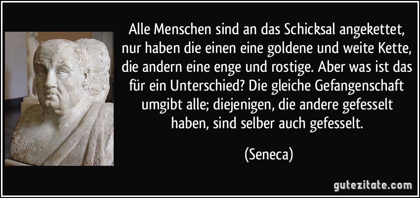Alle Menschen sind an das Schicksal angekettet, nur haben die einen eine goldene und weite Kette, die andern eine enge und rostige. Aber was ist das für ein Unterschied? Die gleiche Gefangenschaft umgibt alle; diejenigen, die andere gefesselt haben, sind selber auch gefesselt. (Seneca)