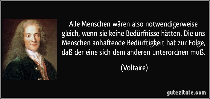 Alle Menschen wären also notwendigerweise gleich, wenn sie keine Bedürfnisse hätten. Die uns Menschen anhaftende Bedürftigkeit hat zur Folge, daß der eine sich dem anderen unterordnen muß. (Voltaire)