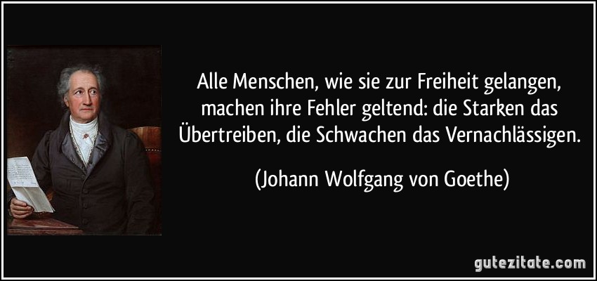 Alle Menschen, wie sie zur Freiheit gelangen, machen ihre Fehler geltend: die Starken das Übertreiben, die Schwachen das Vernachlässigen. (Johann Wolfgang von Goethe)