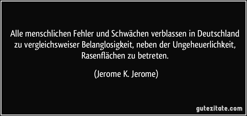 Alle menschlichen Fehler und Schwächen verblassen in Deutschland zu vergleichsweiser Belanglosigkeit, neben der Ungeheuerlichkeit, Rasenflächen zu betreten. (Jerome K. Jerome)