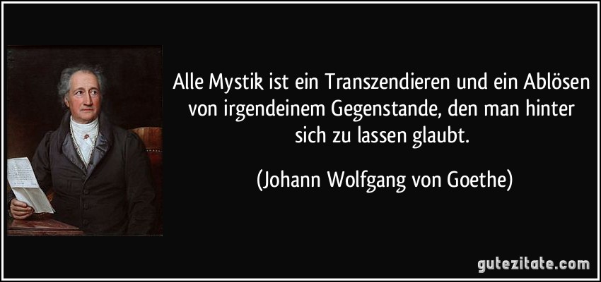 Alle Mystik ist ein Transzendieren und ein Ablösen von irgendeinem Gegenstande, den man hinter sich zu lassen glaubt. (Johann Wolfgang von Goethe)