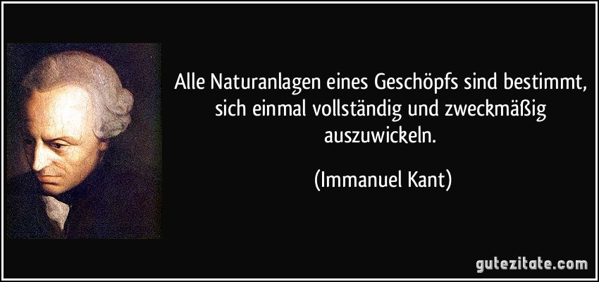 Alle Naturanlagen eines Geschöpfs sind bestimmt, sich einmal vollständig und zweckmäßig auszuwickeln. (Immanuel Kant)