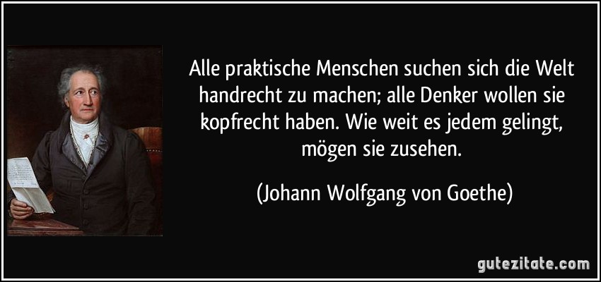 Alle praktische Menschen suchen sich die Welt handrecht zu machen; alle Denker wollen sie kopfrecht haben. Wie weit es jedem gelingt, mögen sie zusehen. (Johann Wolfgang von Goethe)