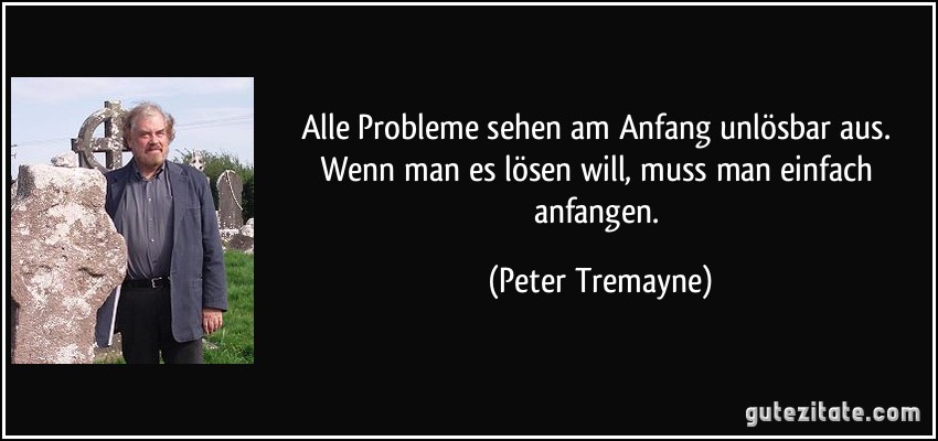 Alle Probleme sehen am Anfang unlösbar aus. Wenn man es lösen will, muss man einfach anfangen. (Peter Tremayne)