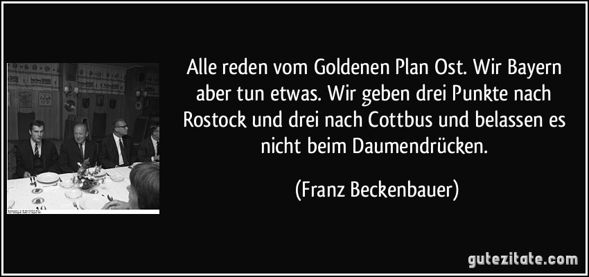 Alle reden vom Goldenen Plan Ost. Wir Bayern aber tun etwas. Wir geben drei Punkte nach Rostock und drei nach Cottbus und belassen es nicht beim Daumendrücken. (Franz Beckenbauer)