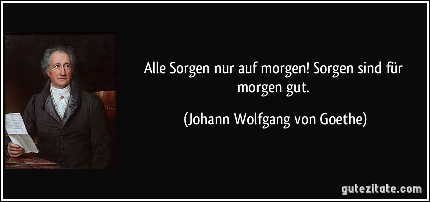 Alle Sorgen nur auf morgen! Sorgen sind für morgen gut. (Johann Wolfgang von Goethe)