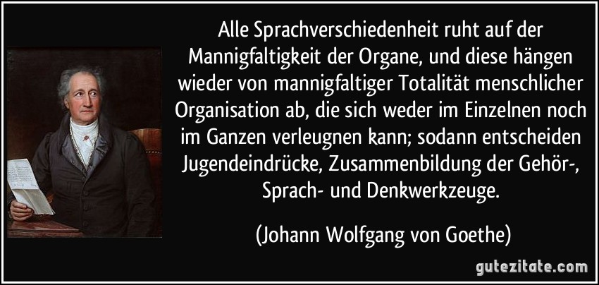 Alle Sprachverschiedenheit ruht auf der Mannigfaltigkeit der Organe, und diese hängen wieder von mannigfaltiger Totalität menschlicher Organisation ab, die sich weder im Einzelnen noch im Ganzen verleugnen kann; sodann entscheiden Jugendeindrücke, Zusammenbildung der Gehör-, Sprach- und Denkwerkzeuge. (Johann Wolfgang von Goethe)