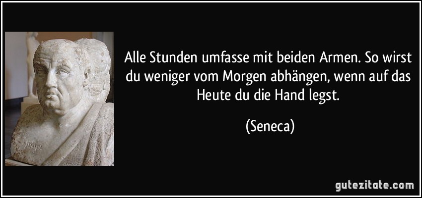 Alle Stunden umfasse mit beiden Armen. So wirst du weniger vom Morgen abhängen, wenn auf das Heute du die Hand legst. (Seneca)