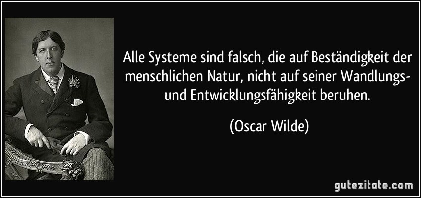 Alle Systeme sind falsch, die auf Beständigkeit der menschlichen Natur, nicht auf seiner Wandlungs- und Entwicklungsfähigkeit beruhen. (Oscar Wilde)