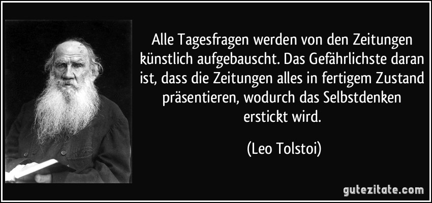 Alle Tagesfragen werden von den Zeitungen künstlich aufgebauscht. Das Gefährlichste daran ist, dass die Zeitungen alles in fertigem Zustand präsentieren, wodurch das Selbstdenken erstickt wird. (Leo Tolstoi)